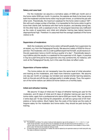 Salary and case load

                                                                          For the moderator we assume a normative salary of €300 per month and or
                                                                    the home visitor €200 per month. In practice, the salaries are likely to be lower since
PART 3 RECOMMENDATIONS FOR ECD PROGRAMS AND POLICY IMPLEMENTATION




                                                                    both the moderator and the home visitor may be part-timers, or combine this job with
                                                                    other work. Theoretically, the maximum caseload for the home visitor is about 10040.
                                                                    But with such a large number of families, it is impossible for the home visitor to get to
                                                                    know their clients well, familiarize with their home situation, and develop strong ties.
                                                                    On the other hand, with a caseload of only 10, the program becomes very inefficient
                                                                    as the costs of supervision and initial and refresher training (see below) become
                                                                    disproportional high. Therefore it is assumed that the average caseload of the home
                                                                    visitors is 40.



                                                                    Supervision of moderators

                                                                          Both the moderator and the home visitor will benefit greatly from supervision by
                                                                    an expert, e.g. from the Pedagogical Faculty. We assume a salary of €350 for this su-
                                                                    pervisor. The moderator, who is a well-qualified expert her/himself, would receive on-
                                                                    the-job supervision twice a month during a quarter of a day41. Theoretically (assum-
                                                                    ing a fulltime job) this results in a caseload for the supervisor of 40. Again, in practice
                                                                    it may be a part-time job for the supervisor who may combine this, for instance, with
                                                                    work at the Pedagogical Faculty, but in this case this does not affect costs.



                                                                    Supervision of home-visitors

                                                                         The home-visitors do not necessarily have the same level of initial education
                                                                    and training as the moderators, and need more intensive supervision. We assume
                                                                    one day per month on average, but divided over several shorter learning sessions,
                                                                    both on-the-job and off-the-job, perhaps partly in smaller groups. Thus, the supervi-
                                                                    sor of the home-visitors can attend 20 home-visitors on a monthly basis.



                                                                    Initial and refresher training

                                                                          We assume 10 days of initial and 10 days of refresher training per year for the
                                                                    moderator, and 25 days of initial and 25 days of refresher training per year for the
                                                                    home-visitor, again from a professional who earns €350 per month. Also, we assume
                                                                    2 extra days per 10 day training for preparation, as well as a group size of 20 mod-
                                                                    erators or home-visitors. Much higher than the costs of the trainer are the costs of
                                                                    forgone salary for the moderator and home-visitor; they should be paid during the
                                                                    training.




                                                                     40	 The calculation is as follows. The number of visits per family depends on age, but the average is (1 + 2 + 1 + 0.5) / 4 = 1.1 per
                                                                         month. As each visit takes 1 hour plus half an hour for preparation and travel, the total amount of time per family is 1.1 * 1.5 =
                                                                         1.65 per month. Since one month contains about 4 weeks of 40 hours each, the total amount of time available is 160 per month,
                                                                         which is about 100 times the time needed per family per month.
                                                                     41	 In remote areas where a lot of travel time is needed, this could be replaced by one supervision session per month during half a day.
74                                                                       This makes no difference to total costs.
 