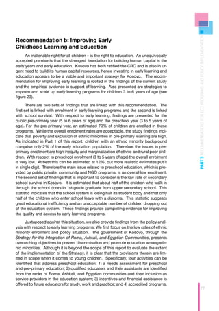 PART 3 RECOMMENDATIONS FOR ECD PROGRAMS AND POLICY IMPLEMENTATION
Recommendation b: Improving Early
Childhood Learning and Education
      An inalienable right for all children – is the right to education. An unequivocally
accepted premise is that the strongest foundation for building human capital is the
early years and early education. Kosovo has both ratified the CRC and is also in ur-
gent need to build its human capital resources, hence investing in early learning and
education appears to be a viable and important strategy for Kosovo. The recom-
mendation for improving early learning is rooted in the findings of the current study
and the empirical evidence in support of learning. Also presented are strategies to
improve and scale up early learning programs for children 3 to 6 years of age (see
figure 23).

       There are two sets of findings that are linked with this recommendation. The
first set is linked with enrolment in early learning programs and the second is linked
with school survival. With respect to early learning, findings are presented for the
public pre-primary year (5 to 6 years of age) and the preschool year (3 to 5 years of
age). For the pre-primary year, an estimated 70% of children are enrolled in these
programs. While the overall enrolment rates are acceptable, the study findings indi-
cate that poverty and exclusion of ethnic minorities in pre-primary learning are high.
As indicated in Part 1 of this report, children with an ethnic minority background
comprise only 2% of the early education population. Therefore the issues in pre-
primary enrolment are high inequity and marginalization of ethnic and rural poor chil-
dren. With respect to preschool enrolment (3 to 5 years of age) the overall enrolment
is very low. At best this can be estimated at 12%, but more realistic estimates put it
in single digit. Therefore the main issue related to preschool education, which is pro-
vided by public private, community and NGO programs, is an overall low enrolment.
The second set of findings that is important to consider is the low rate of secondary
school survival in Kosovo. It is estimated that about half of the children who walk in
through the school doors in 1st grade graduate from upper secondary school. This
statistic indicates that the school system is losing half its student body and that only
half of the children who enter school leave with a diploma. This statistic suggests
great educational inefficiency and an unacceptable number of children dropping out
of the education system. These findings provide compelling evidence for improving
the quality and access to early learning programs.

      Juxtaposed against this situation, we also provide findings from the policy anal-
ysis with respect to early learning programs. We first focus on the low rates of ethnic
minority enrolment and policy situation. The government of Kosovo, through the
Strategy for the Integration of Roma, Ashkali, and Egyptian Communities, presents
overarching objectives to prevent discrimination and promote education among eth-
nic minorities. Although it is beyond the scope of this report to evaluate the extent
of the implementation of the Strategy, it is clear that the provisions therein are lim-
ited in scope when it comes to young children. Specifically, four activities can be
identified that address preschool education: 1) a needs assessment for preschool
and pre-primary education; 2) qualified educators and their assistants are identified
from the ranks of Roma, Ashkali, and Egyptian communities and their inclusion as
service providers in the education system; 3) incentives and financial assistance is
offered to future educators for study, work and practice; and 4) accredited programs.
                                                                                                             77
 