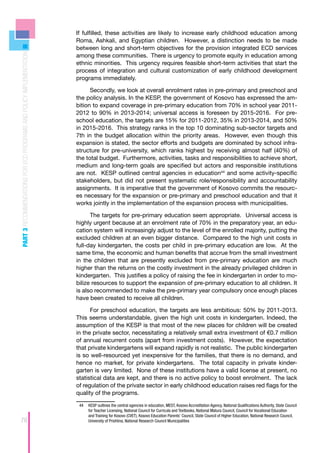 If fulfilled, these activities are likely to increase early childhood education among
                                                                    Roma, Ashkali, and Egyptian children. However, a distinction needs to be made
                                                                    between long and short-term objectives for the provision integrated ECD services
PART 3 RECOMMENDATIONS FOR ECD PROGRAMS AND POLICY IMPLEMENTATION



                                                                    among these communities. There is urgency to promote equity in education among
                                                                    ethnic minorities. This urgency requires feasible short-term activities that start the
                                                                    process of integration and cultural customization of early childhood development
                                                                    programs immediately.

                                                                          Secondly, we look at overall enrolment rates in pre-primary and preschool and
                                                                    the policy analysis. In the KESP, the government of Kosovo has expressed the am-
                                                                    bition to expand coverage in pre-primary education from 70% in school year 2011-
                                                                    2012 to 90% in 2013-2014; universal access is foreseen by 2015-2016. For pre-
                                                                    school education, the targets are 15% for 2011-2012, 35% in 2013-2014, and 50%
                                                                    in 2015-2016. This strategy ranks in the top 10 dominating sub-sector targets and
                                                                    7th in the budget allocation within the priority areas. However, even though this
                                                                    expansion is stated, the sector efforts and budgets are dominated by school infra-
                                                                    structure for pre-university, which ranks highest by receiving almost half (40%) of
                                                                    the total budget. Furthermore, activities, tasks and responsibilities to achieve short,
                                                                    medium and long-term goals are specified but actors and responsible institutions
                                                                    are not. KESP outlined central agencies in education44 and some activity-specific
                                                                    stakeholders, but did not present systematic role/responsibility and accountability
                                                                    assignments. It is imperative that the government of Kosovo commits the resourc-
                                                                    es necessary for the expansion or pre-primary and preschool education and that it
                                                                    works jointly in the implementation of the expansion process with municipalities.

                                                                          The targets for pre-primary education seem appropriate. Universal access is
                                                                    highly urgent because at an enrolment rate of 70% in the preparatory year, an edu-
                                                                    cation system will increasingly adjust to the level of the enrolled majority, putting the
                                                                    excluded children at an even bigger distance. Compared to the high unit costs in
                                                                    full-day kindergarten, the costs per child in pre-primary education are low. At the
                                                                    same time, the economic and human benefits that accrue from the small investment
                                                                    in the children that are presently excluded from pre-primary education are much
                                                                    higher than the returns on the costly investment in the already privileged children in
                                                                    kindergarten. This justifies a policy of raising the fee in kindergarten in order to mo-
                                                                    bilize resources to support the expansion of pre-primary education to all children. It
                                                                    is also recommended to make the pre-primary year compulsory once enough places
                                                                    have been created to receive all children.

                                                                          For preschool education, the targets are less ambitious: 50% by 2011-2013.
                                                                    This seems understandable, given the high unit costs in kindergarten. Indeed, the
                                                                    assumption of the KESP is that most of the new places for children will be created
                                                                    in the private sector, necessitating a relatively small extra investment of €0.7 million
                                                                    of annual recurrent costs (apart from investment costs). However, the expectation
                                                                    that private kindergartens will expand rapidly is not realistic. The public kindergarten
                                                                    is so well-resourced yet inexpensive for the families, that there is no demand, and
                                                                    hence no market, for private kindergartens. The total capacity in private kinder-
                                                                    garten is very limited. None of these institutions have a valid license at present, no
                                                                    statistical data are kept, and there is no active policy to boost enrolment. The lack
                                                                    of regulation of the private sector in early childhood education raises red flags for the
                                                                    quality of the programs.

                                                                     44	 KESP outlines the central agencies in education, MEST, Kosovo Accreditation Agency, National Qualifications Authority, State Council
                                                                         for Teacher Licensing, National Council for Curricula and Textbooks, National Matura Council, Council for Vocational Education
                                                                         and Training for Kosovo (CVET), Kosovo Education Parents’ Council, State Council of Higher Education, National Research Council,
78                                                                       University of Prishtina, National Research Council Municipalities
 