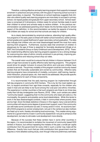 Therefore, a strong effective and early learning program that supports increased
enrolment in preschool and pre-primary with the goal of improving school survival in
upper secondary, is required. The literature on school readiness suggests that chil-




                                                                                            PART 3 RECOMMENDATIONS FOR ECD PROGRAMS AND POLICY IMPLEMENTATION
dren who attend quality early learning programs are more likely to succeed in primary
school, not repeat grades and graduate from upper secondary school. School readi-
ness is comprised of 3 dimensions: children ready for school; families ready to send
their children to school and schools ready to receive children. In the previous rec-
ommendation we addressed parenting which feeds into the families ready for school
aspect of this definition. In this recommendation we tackle the aspects of ensuring
that children are ready for school and that schools are ready for children.

      As is clearly demonstrated by empirical evidence, attending high quality effec-
tive programs in the early years is linked with better school transitions, better primary
school grades and a great likelihood of upper secondary school graduation. The data
also indicate that children who are most disadvantaged benefit the most from early
learning ECD programs. Furthermore, sources state that enrolment of children in
playgroups by the age of three is essential for favorable development (Engle et al,
2007; the Consultative Group on Early Childhood care & Development, 2010). There-
fore implementing effective early learning programs appears to be a strong strategy
for overcoming low rates of ethnic minority enrolment in pre-primary, improving pre-
school attendance and reducing school drop out rates.

      The overall vision would be to ensure that all children in Kosovo between 3 to 6
years of age have access to quality effective early learning programs. This program
would strive for greater inclusion to ensure that ethnic and rural poor children have
access to services. The primary modality of this program could be community-based
centers that are financially sustainable and owned by communities. Effective early
learning programs have components of modality, curriculum, staff training, teacher-
child interaction, physical space, etc. that need to be addressed. We provide specific
recommendations for each of these components.

      It is recommended that the early learning program be implemented through
half-day programs in community ECD Centers. This is by far the most realistic op-
tion, to expand enrolment from age three onwards, especially for the children who
need it most and are likely to be found among the rural poor and ethnic minorities.
The experience in similar countries is that such programs are three to six times less
costly than full-day kindergarten (van Ravens, 2010). Often, such centers are called
“community-based’, suggesting that it is the community who bears all costs (i.e. the
municipality, the parents and possibly some local stakeholders). While this tends to
work in the less disadvantaged contexts, it fails in communities where poverty rates
are too high. Given the bleak statistics in Kosovo in this regard, many rural and ethnic
communities will require some degree of government support, even if the community
can still make some contribution as well, in money and/or in kind. An economic ben-
efit of ECD programs is women employment, not just in the centers but also mothers
are freed up to work, thereby stimulating local economies. This creates strong argu-
ments for a government to invest in community-based ECD: not just to enhance child
development, but also to stimulate rural development more directly.

      Because of the success that these centers have in some other countries in
the region, it is recommended to revitalize the movement of community based ECD
centers in Kosovo, but without repeating the mistake of the past: a small per capita
contribution from the government for every child in such a center may make all the
difference. Exactly how much that per child contribution from government must be
requires a more detailed costing study, even though initial and preliminary estimates                        79
 
