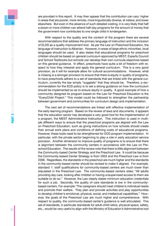 are provided in this report. It may then appear that the contribution can vary: higher
                                                                    in areas that are poorer, more remote, more linguistically diverse, et cetera; and lower
                                                                    elsewhere. But even in the absence of such detailed costing, it is very likely that half
PART 3 RECOMMENDATIONS FOR ECD PROGRAMS AND POLICY IMPLEMENTATION



                                                                    a dozen or more children can attend half-day programs for the amount of money that
                                                                    the government now contributes to one single child in kindergarten.

                                                                          With respect to the quality and the content of the program there are several
                                                                    recommendations that address the primary language of instruction and the inclusion
                                                                    of ELDS as a quality improvement tool. As per the Law on Preschool Education, the
                                                                    language of instruction is Albanian. However, in areas of large ethnic minorities, local
                                                                    languages should be used. It also states that educational programs for preschool
                                                                    children should be based on general curriculum approved by MEST, Experts Council
                                                                    and School Textbooks but schools can develop their own curricula objectives based
                                                                    on this general guidance. In effect, preschools have quite a bit of freedom with re-
                                                                    spect to how they interpret and apply the general curriculum. This is a very good
                                                                    provision, as it will for example allow for cultural accommodations. However, what
                                                                    is missing is a stronger provision to ensure that there is equity in quality of programs,
                                                                    to have preschools adhere to a set of standards that are linked with the general cur-
                                                                    riculum, currently the law simply “suggests” that they should be. Therefore, a rec-
                                                                    ommendation for the ECD policy is to set a strong guidance on how the curriculum
                                                                    should be implemented so as to ensure equity in quality. A good example of how a
                                                                    community designed its program based on the Law for Preschool Education is the
                                                                    “EveryChild Project.” This model could be followed to strengthen the partnership
                                                                    between government and communities for curriculum design and implementation.

                                                                          The next set of recommendations are linked with effective implementation of
                                                                    the early learning program. Based on the review of laws and documents, it appears
                                                                    that the education sector has developed a very good tool for the implementation of
                                                                    a program, the MEST Administrative Instruction. This instruction is used in multi-
                                                                    ple different ways to ensure that the preschool programs are aligned with the Law
                                                                    on Preschool Education, such as giving instructions on how schools should create
                                                                    their annual work plans and conditions of defining costs of educational programs.
                                                                    However, these tools need to be strengthened for ECD program implementation. In
                                                                    particular, with the private sector beginning to play a role in early education service
                                                                    provision. Another dimension to improve quality of programs is to ensure that there
                                                                    is alignment between the community centers in accordance with the Law on Pre-
                                                                    school Education. The results of the review note that there is little alignment between
                                                                    the Community-based Center Strategy and the Preschool Law. It could be because
                                                                    the Community-based Center Strategy is from 2003 and the Preschool Law is from
                                                                    2006. Regardless, the standards in the preschool are much higher and the standards
                                                                    in the community-based center should be revised to make it aligned. For example,
                                                                    standard 1: staff qualifications for community-based centers are much lower than
                                                                    stipulated in the Preschool Law. The community-based centers state; “All adults
                                                                    providing day care, looking after children or having unsupervised access to them are
                                                                    suitable to do so.” However, the Law clearly states minimum education credentials
                                                                    for such a job. Secondly, the quality of care standards is low in the community-
                                                                    based centers. For example “The caregivers should meet children’s individual needs
                                                                    and promote their welfare. They plan and provide activities and play opportunities
                                                                    to develop children’s emotional, physical, social, and intellectual capabilities.” How-
                                                                    ever, the goals of the Preschool Law are much higher and comprehensive. With
                                                                    respect to quality, the community-based center’s guidance is well articulated. This
                                                                    set of standards, in particular standards for adult-child ratios, physical space, safety,
80                                                                  etc., would be very useful to align with the Ministry of Education’s Administrative tool
 