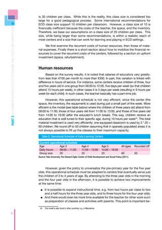 is 30 children per class. While this is the reality, this class size is considered too
                                                                    large for a good pedagogical process. Some international recommendations for
                                                                    ECD class size support 10 children per classroom. However, a class size of 10 is
PART 3 RECOMMENDATIONS FOR ECD PROGRAMS AND POLICY IMPLEMENTATION



                                                                    financially inefficient because the costs of the teacher, the space, and the inventory.
                                                                    Therefore, we base our assumptions on a class size of 20 children per class. This
                                                                    size, while being larger than some recommendations, is within a realistic reach of
                                                                    most centers and a size that can work for learning and playing in ECD settings.

                                                                          We first examine the recurrent costs of human resources, then those of mate-
                                                                    rial expenses. Finally there is a short section about how to mobilize the financial re-
                                                                    sources to cover the recurrent costs of the centers, followed by a section on upfront
                                                                    investment (space, refurbishment).


                                                                    Human resources
                                                                          Based on the survey results, it is noted that salaries of educators vary greatly:
                                                                    from less than €100 per month to more than €300. In part, this variation is linked with
                                                                    difference in hours of service. For instance, some centers receive children of three, four
                                                                    and five years old in one group from 09:00 to 12:00, five days per week (so that children
                                                                    attend 15 hours per week), in other cases it is 3 days per week (resulting in 9 hours per
                                                                    week for each child). In such cases, the teacher basically has a part-time job.

                                                                           However, this operational schedule is not very efficient, since the center (the
                                                                    space, the inventory, the equipment) is used during just a small part of the week. More
                                                                    efficient is the model (see table below) where the children of three years old attend from
                                                                    09:00 to 11:00, those of four years old from 11:00 to 13:00, and those of five years old
                                                                    from 14:00 to 16:00 (after the educator’s lunch break). This way, children receive an
                                                                    education that is well tuned to their specific age, during 10 hours per week45. The total
                                                                    material investment is used very efficiently: one equipped classroom is used by 3 * 20 =
                                                                    60 children. We round off to 50 children assuming that in sparsely populated areas it is
                                                                    not always possible to fill up the classes to their maximum capacity.

                                                                       Table 8. Operational Schedule of Early Learning Centers

                                                                    Current operational schedule
                                                                    Age            Age 3                                Age 4              Age 5            All ages   Rounded off
                                                                    Daily hours    09:00 – 11:00                        11:00 – 13:00      14:00 – 16:00
                                                                    Group size     20                                   20                 20               60         50
                                                                    Source: Yale University, The Edward Zigler Center of Child Development and Social Policy (2011).



                                                                          However, given the policy to universalize the pre-primary year for the five year
                                                                    olds, this operational schedule must be adapted to centers that eventually serve just
                                                                    the children of 3 to 4 years of age. By attending to the three year olds in the morning
                                                                    and the four year olds in the afternoon, it is possible to achieve two improvements
                                                                    at the same time:

                                                                      ■■ 	t is possible to expand instructional time, e.g. from two hours per class to two
                                                                         I
                                                                         and a half hours for the three year olds, and to three hours for the four year olds;
                                                                      ■■ 	 nd there would even be more time available for the teacher for other work such
                                                                         A
                                                                         as preparation of classes and activities with parents. This point is important be-

                                                                     45	 This model is also found in other countries, e.g. in Macedonia.

82
 