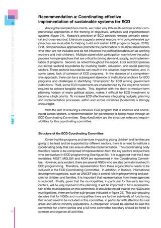 Recommendation a: Coordinating effective
                                                                    implementation of sustainable systems for ECD
PART 3 RECOMMENDATIONS FOR ECD PROGRAMS AND POLICY IMPLEMENTATION



                                                                          Among the sampled documents, we noted very little multi-sectoral and/or com-
                                                                    prehensive approaches in the framing of objectives, activities and implementation
                                                                    systems (figure 21). Kosovo’s provision of ECD services remains primarily secto-
                                                                    ral and cross-sectoral. Literature suggests several reasons why comprehensive ap-
                                                                    proaches are invaluable for helping build and sustain ECD programs (Vegas, 2010).
                                                                    First, comprehensive approaches promote the participation of multiple stakeholders
                                                                    who often are not included and do not influence the political debate (such as working
                                                                    mothers and their children). Multiple stakeholder participation may inform the policy
                                                                    process from perspectives that are critical to driving demand, supply, and implemen-
                                                                    tation of programs. Second, as noted throughout this report, ECD and ECD policies
                                                                    cut across sectoral boundaries by involving health, education, and social planning
                                                                    sectors. These sectoral boundaries can result in the isolation, fragmentation, and, in
                                                                    some cases, lack of cohesion of ECD programs. In the absence of a comprehen-
                                                                    sive approach, there can be a subsequent absence of institutional anchors for ECD
                                                                    programs and challenges in identifying “champions” for ECD among government
                                                                    institutions. Third, some ECD investments are characterized by the long time horizon
                                                                    required to achieve tangible results. This, together with the short-to-medium-term
                                                                    planning horizon of many political actors, makes it difficult for ECD investment to
                                                                    become a high priority. To increase ECD effectiveness integrating budgets, planning
                                                                    and implementation processes, within and across ministries (horizontal) is strongly
                                                                    encouraged.

                                                                           With the aim of ensuring a cohesive ECD program that is effective and coordi-
                                                                    nated across sectors, a recommendation for governance is being made through an
                                                                    ECD Coordinating Committee. Described below are the structure, roles and respon-
                                                                    sibilities for this coordinating committee.



                                                                    Structure of the ECD Coordinating Committee

                                                                          Given that the programs and services impacting young children and families are
                                                                    going to be lead and be supported by different sectors, there is a need to institute a
                                                                    coordinating body that can ensure effective implementation. This coordinating body
                                                                    therefore needs to be comprised of representation from the key sectors and partners
                                                                    who are involved in ECD programming (See figure 25). It is suggested that the 3 lead
                                                                    ministries: MEST, MOLSW and MOH are represented in the Coordinating Commit-
                                                                    tee. However, as is evident, there are several NGOs who are also centrally involved in
                                                                    ECD programming. Therefore, representation from these organizations needs to be
                                                                    included in the ECD Coordinating Committee. In addition, in Kosovo, international
                                                                    development agencies, such as UNICEF play a central role in programming and poli-
                                                                    cies for children and families. It is important that representation from these agencies
                                                                    is included. Finally, given that the municipalities, in particular for the early learning
                                                                    centers, will be very involved in the planning, it will be important to have representa-
                                                                    tion of the municipalities on this committee. It should be noted that for the NGOs and
                                                                    municipalities, there are further sub-groups indicated in figure 25. This sub-grouping
                                                                    denotes that for NGOs and municipalities there are further sub-levels of functioning
                                                                    that would need to be included in this committee, in particular with attention to rural
                                                                    areas and ethnic minority populations. A chairperson should be elected to lead the
                                                                    committee for a term-period and a full time committee secretary should be hired to
86                                                                  oversee and organize all activities.
 