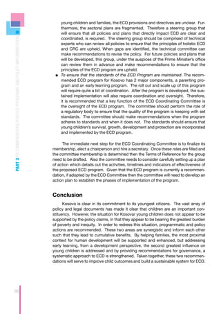 young children and families, the ECD provisions and directives are unclear. Fur-
                                                                        thermore, the sectoral plans are fragmented. Therefore a steering group that
                                                                        will ensure that all policies and plans that directly impact ECD are clear and
PART 3 RECOMMENDATIONS FOR ECD PROGRAMS AND POLICY IMPLEMENTATION



                                                                        coordinated, is required. The steering group should be comprised of technical
                                                                        experts who can review all policies to ensure that the principles of holistic ECD
                                                                        and CRC are upheld. When gaps are identified, the technical committee can
                                                                        make recommendations to revise the policy. For future policies and plans that
                                                                        will be developed, this group, under the auspices of the Prime Minister’s office
                                                                        can review them in advance and make recommendations to ensure that the
                                                                        principles of the ECD program are upheld.
                                                                     ■■ 	 o ensure that the standards of the ECD Program are maintained. The recom-
                                                                        T
                                                                        mended ECD program for Kosovo has 2 major components, a parenting pro-
                                                                        gram and an early learning program. The roll out and scale up of this program
                                                                        will require quite a bit of coordination. After the program is developed, the sus-
                                                                        tained implementation will also require coordination and oversight. Therefore,
                                                                        it is recommended that a key function of the ECD Coordinating Committee is
                                                                        the oversight of the ECD program. The committee should perform the role of
                                                                        a regulatory body to ensure that the quality of the program is keeping with set
                                                                        standards. The committee should make recommendations when the program
                                                                        adheres to standards and when it does not. The standards should ensure that
                                                                        young children’s survival, growth, development and protection are incorporated
                                                                        and implemented by the ECD program.

                                                                         The immediate next step for the ECD Coordinating Committee is to finalize its
                                                                    membership, elect a chairperson and hire a secretary. Once these roles are filled and
                                                                    the committee membership is determined then the Terms of Reference for the group
                                                                    need to be drafted. Also the committee needs to consider carefully setting up a plan
                                                                    of action which details out the activities, timelines and indicators of effectiveness of
                                                                    the proposed ECD program. Given that the ECD program is currently a recommen-
                                                                    dation, if adopted by the ECD Committee then the committee will need to develop an
                                                                    action plan to establish the phases of implementation of the program.


                                                                    Conclusion
                                                                          Kosovo is clear in its commitment to its youngest citizens. The vast array of
                                                                    policy and legal documents has made it clear that children are an important con-
                                                                    stituency. However, the situation for Kosovar young children does not appear to be
                                                                    supported by the policy claims, in that they appear to be bearing the greatest burden
                                                                    of poverty and inequity. In order to redress this situation, programmatic and policy
                                                                    actions are recommended. These two areas are synergistic and inform each other
                                                                    such that they lead to cumulative benefits. By helping families, the most proximal
                                                                    context for human development will be supported and enhanced, but addressing
                                                                    early learning, from a development perspective, the second greatest influence on
                                                                    young children is addressed and by providing recommendations for governance, a
                                                                    systematic approach to ECD is strengthened. Taken together, these two recommen-
                                                                    dations will serve to improve child outcomes and build a sustainable system for ECD.




88
 