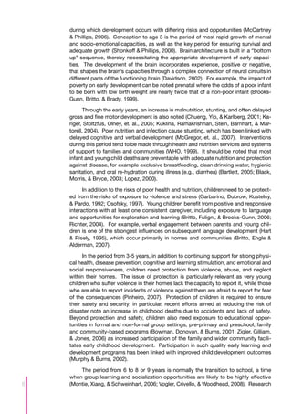during which development occurs with differing risks and opportunities (McCartney
    & Phillips, 2006). Conception to age 3 is the period of most rapid growth of mental
    and socio-emotional capacities, as well as the key period for ensuring survival and
    adequate growth (Shonkoff & Phillips, 2000). Brain architecture is built in a “bottom
    up” sequence, thereby necessitating the appropriate development of early capaci-
    ties. The development of the brain incorporates experience, positive or negative,
    that shapes the brain’s capacities through a complex connection of neural circuits in
    different parts of the functioning brain (Davidson, 2002). For example, the impact of
    poverty on early development can be noted prenatal where the odds of a poor infant
    to be born with low birth weight are nearly twice that of a non-poor infant (Brooks-
    Gunn, Britto, & Brady, 1999).

          Through the early years, an increase in malnutrition, stunting, and often delayed
    gross and fine motor development is also noted (Chueng, Yip, & Karlberg, 2001; Ka-
    riger, Stoltzfus, Olney, et. al., 2005; Kuklina, Ramakrishnan, Stein, Barnhart, & Mar-
    torell, 2004). Poor nutrition and infection cause stunting, which has been linked with
    delayed cognitive and verbal development (McGregor, et. al., 2007). Interventions
    during this period tend to be made through health and nutrition services and systems
    of support to families and communities (WHO, 1999). It should be noted that most
    infant and young child deaths are preventable with adequate nutrition and protection
    against disease, for example exclusive breastfeeding, clean drinking water, hygienic
    sanitation, and oral re-hydration during illness (e.g., diarrhea) (Bartlett, 2005; Black,
    Morris, & Bryce, 2003; Lopez, 2000).

          In addition to the risks of poor health and nutrition, children need to be protect-
    ed from the risks of exposure to violence and stress (Garbarino, Dubrow, Kostelny,
    & Pardo, 1992; Osofsky, 1997). Young children benefit from positive and responsive
    interactions with at least one consistent caregiver, including exposure to language
    and opportunities for exploration and learning (Britto, Fuligni, & Brooks-Gunn, 2006;
    Richter, 2004). For example, verbal engagement between parents and young chil-
    dren is one of the strongest influences on subsequent language development (Hart
    & Risely, 1995), which occur primarily in homes and communities (Britto, Engle &
    Alderman, 2007).

          In the period from 3-5 years, in addition to continuing support for strong physi-
    cal health, disease prevention, cognitive and learning stimulation, and emotional and
    social responsiveness, children need protection from violence, abuse, and neglect
    within their homes. The issue of protection is particularly relevant as very young
    children who suffer violence in their homes lack the capacity to report it, while those
    who are able to report incidents of violence against them are afraid to report for fear
    of the consequences (Pinheiro, 2007). Protection of children is required to ensure
    their safety and security; in particular, recent efforts aimed at reducing the risk of
    disaster note an increase in childhood deaths due to accidents and lack of safety.
    Beyond protection and safety, children also need exposure to educational oppor-
    tunities in formal and non-formal group settings, pre-primary and preschool, family
    and community-based programs (Bowman, Donovan, & Burns, 2001; Zigler, Gilliam,
    & Jones, 2006) as increased participation of the family and wider community facili-
    tates early childhood development. Participation in such quality early learning and
    development programs has been linked with improved child development outcomes
    (Murphy & Burns, 2002).

        The period from 6 to 8 or 9 years is normally the transition to school, a time
    when group learning and socialization opportunities are likely to be highly effective
8   (Montie, Xiang, & Schweinhart, 2006; Vogler, Crivello, & Woodhead, 2008). Research
 