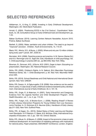 SELECTED REFERENCES
AAlderman, H., & King, E. (2006). Investing in Early Childhood Development.
Washington, DC: World Bank Publication.

Arnold, C. (2004). ‘Positioning ECCD in the 21st Century’, Coordinators’ Note-
book, no. 28, Consultative Group on Early Childhood Care and Development, pp.
1-34.

Balkan Sunflower. (2010). Learning Centers Network Newsletter, Autumn 2010.
Pristine, Balkan Sunflower.

Bartlett, S. (2005). Water, sanitation and urban children: The need to go beyond
“improved” provision. Children, Youth & Environments, 15, 115-37.

Black, R.E., Morris, S.S., & Bryce, J. (2003). Where and why are 10 million children
dying every year? Lancet, 361, 2226-34.

Bornstein, M.H. (2006). Parenting science and practice. In W. Damon (Series Ed.)
and K.A. Renninger and I.E. Sigel (Vol. Eds.) Handbook of child psychology; Vol.
4. Child psychology in practice (6th ed., pp 893-949). New York: Wiley.

Bowman, B., Donovan, M.S., & Burns, M.S. (2001). Eager to learn: Educating our
preschoolers. Washington, DC: National Research Council.

Britto, P.R. (2002). Children’s Rights. In N. Salkind, (Ed.) Macmillan Psychology
Reference Series, Vol. 1: Child Development. p. 84. New York: Macmillan Refer-
ence USA.

Britto, P.R. (2010). School Readiness and Child National and International Devel-
opment. New York: UNICEF.

Britto, P.R. Cerezo, A., & Ogbunugafor, C.B. (2008). How evidence can be used to
inform policy: A case study of early childhood evidence-bawse4d policy develop-
ment. International Journal of Early Childhood, 40, 2, 101-18.

Britto, P.R., Engle, P., & Alderman, H. (2007). ‘Early Intervention and Caregiving:
Evidence from the Uganda Nutrition and Child Development Program’, Child
Health Education, vol. 1, no. 2, pp. 112-33.

Britto, P.R., Fuligni, A.S., & Brooks-Gunn, J. (2006). Reading Ahead? A Review
of Early Literacy Intervention Programs for Young Children from Low Socioeco-
nomic Families. In. D. Dickinson & S. Neuman (Eds.), Handbook of Early Literacy
(pp.311-332). New York: Guilford Press.

Britto, P.R., & Kagan, S.L. (2010). Global Status of Early Learning and Develop-
ment Standards. In P. Peterson, E. Baker, & B. McGraw, (Eds), International Ency-
clopedia of Education. Vol. 2, pp. 138-143. Oxford: Elsevier.

Britto, P.R., Ulkuer, N., & Meyers, C. (2009). Impact of the economic crises on early
childhood development: An examination of mediating pathways with implications
for national policy. Paper presented, ODI/UNICEF Conference. London, England.
                                                                                        97
 