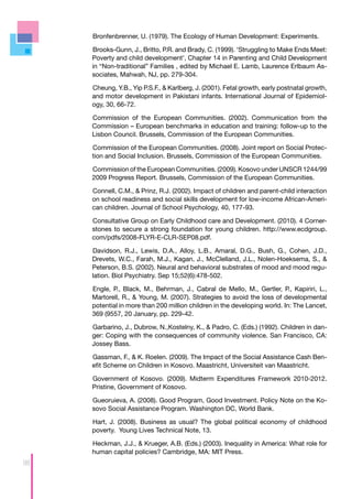 Bronfenbrenner, U. (1979). The Ecology of Human Development: Experiments.

     Brooks-Gunn, J., Britto, P.R. and Brady, C. (1999). ‘Struggling to Make Ends Meet:
     Poverty and child development’, Chapter 14 in Parenting and Child Development
     in “Non-traditional” Families , edited by Michael E. Lamb, Laurence Erlbaum As-
     sociates, Mahwah, NJ, pp. 279-304.

     Cheung, Y.B., Yip P.S.F., & Karlberg, J. (2001). Fetal growth, early postnatal growth,
     and motor development in Pakistani infants. International Journal of Epidemiol-
     ogy, 30, 66-72.

     Commission of the European Communities. (2002). Communication from the
     Commission – European benchmarks in education and training: follow-up to the
     Lisbon Council. Brussels, Commission of the European Communities.

     Commission of the European Communities. (2008). Joint report on Social Protec-
     tion and Social Inclusion. Brussels, Commission of the European Communities.

     Commission of the European Communities. (2009). Kosovo under UNSCR 1244/99
     2009 Progress Report. Brussels, Commission of the European Communities.

     Connell, C.M., & Prinz, R.J. (2002). Impact of children and parent-child interaction
     on school readiness and social skills development for low-income African-Ameri-
     can children. Journal of School Psychology, 40, 177-93.

     Consultative Group on Early Childhood care and Development. (2010). 4 Corner-
     stones to secure a strong foundation for young children. http://www.ecdgroup.
     com/pdfs/2008-FLYR-E-CLR-SEP08.pdf.

     Davidson, R.J., Lewis, D.A., Alloy, L.B., Amaral, D.G., Bush, G., Cohen, J.D.,
     Drevets, W.C., Farah, M.J., Kagan, J., McClelland, J.L., Nolen-Hoeksema, S., &
     Peterson, B.S. (2002). Neural and behavioral substrates of mood and mood regu-
     lation. Biol Psychiatry. Sep 15;52(6):478-502.

     Engle, P., Black, M., Behrman, J., Cabral de Mello, M., Gertler, P., Kapiriri, L.,
     Martorell, R., & Young, M. (2007). Strategies to avoid the loss of developmental
     potential in more than 200 million children in the developing world. In: The Lancet,
     369 (9557, 20 January, pp. 229-42.

     Garbarino, J., Dubrow, N.,Kostelny, K., & Padro, C. (Eds.) (1992). Children in dan-
     ger: Coping with the consequences of community violence. San Francisco, CA:
     Jossey Bass.

     Gassman, F., & K. Roelen. (2009). The Impact of the Social Assistance Cash Ben-
     efit Scheme on Children in Kosovo. Maastricht, Universiteit van Maastricht.

     Government of Kosovo. (2009). Midterm Expenditures Framework 2010-2012.
     Pristine, Government of Kosovo.

     Gueoruieva, A. (2008). Good Program, Good Investment. Policy Note on the Ko-
     sovo Social Assistance Program. Washington DC, World Bank.

     Hart, J. (2008). Business as usual? The global political economy of childhood
     poverty. Young Lives Technical Note, 13.

     Heckman, J.J., & Krueger, A.B. (Eds.) (2003). Inequality in America: What role for
     human capital policies? Cambridge, MA: MIT Press.
98
 