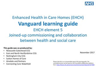 Our values: clinical engagement, patient involvement, local ownership, national support
www.england.nhs.uk/vanguards #futureNHS
Enhanced Health in Care Homes (EHCH)
Vanguard learning guide
EHCH element 5
Joined-up commissioning and collaboration
between health and social care
This is a live document:
Version 1.0
29/06/2017
This guide was co-produced by:
• Newcastle Gateshead CCG
• East and North Hertfordshire CCG
• Nottingham City CCG
• Sutton Homes of Care
• Airedale and Partners
• Connecting Care Wakefield
November 2017
Please note this is an uncontrolled copy of the learning guide. The
controlled version can be found on the FutureNHS collaboration platform
here: https://future.nhs.uk/connect.ti/carehomes/view?objectId=9277840
 