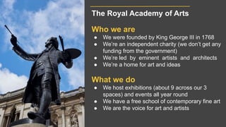The Royal Academy of Arts
Who we are
● We were founded by King George III in 1768
● We’re an independent charity (we don’t...