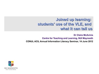 Joined up learning:
          students’ use of the VLE, and
                      what it can tell us
                                          Dr Claire McAvinia
             Centre for Teaching and Learning, NUI Maynooth
CONUL ACIL Annual Information Literacy Seminar, 14 June 2012
 