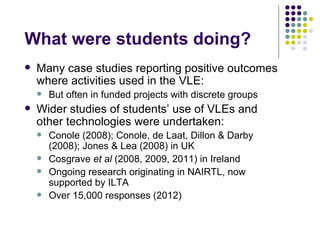What were students doing?
   Many case studies reporting positive outcomes
    where activities used in the VLE:
       But often in funded projects with discrete groups
   Wider studies of students’ use of VLEs and
    other technologies were undertaken:
       Conole (2008); Conole, de Laat, Dillon & Darby
        (2008); Jones & Lea (2008) in UK
       Cosgrave et al (2008, 2009, 2011) in Ireland
       Ongoing research originating in NAIRTL, now
        supported by ILTA
       Over 15,000 responses (2012)
 