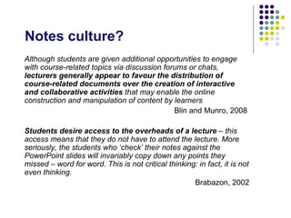 Notes culture?
Although students are given additional opportunities to engage
with course-related topics via discussion forums or chats,
lecturers generally appear to favour the distribution of
course-related documents over the creation of interactive
and collaborative activities that may enable the online
construction and manipulation of content by learners
                                             Blin and Munro, 2008

Students desire access to the overheads of a lecture – this
access means that they do not have to attend the lecture. More
seriously, the students who ‘check’ their notes against the
PowerPoint slides will invariably copy down any points they
missed – word for word. This is not critical thinking: in fact, it is not
even thinking.
                                                     Brabazon, 2002
 