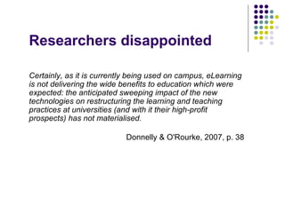Researchers disappointed

Certainly, as it is currently being used on campus, eLearning
is not delivering the wide benefits to education which were
expected: the anticipated sweeping impact of the new
technologies on restructuring the learning and teaching
practices at universities (and with it their high-profit
prospects) has not materialised.

                           Donnelly & O'Rourke, 2007, p. 38
 