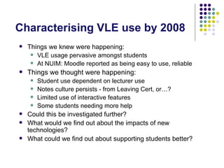 Characterising VLE use by 2008
   Things we knew were happening:
      VLE usage pervasive amongst students
      At NUIM: Moodle reported as being easy to use, reliable

   Things we thought were happening:
      Student use dependent on lecturer use
      Notes culture persists - from Leaving Cert, or…?
      Limited use of interactive features
      Some students needing more help
   Could this be investigated further?
   What would we find out about the impacts of new
    technologies?
   What could we find out about supporting students better?
 
