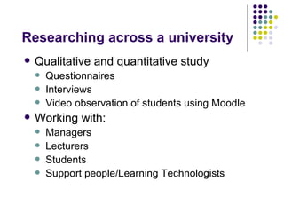 Researching across a university
   Qualitative and quantitative study
       Questionnaires
       Interviews
       Video observation of students using Moodle
   Working with:
       Managers
       Lecturers
       Students
       Support people/Learning Technologists
 
