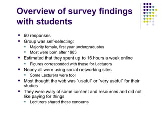 Overview of survey findings
with students
   60 responses
   Group was self-selecting:
       Majority female, first year undergraduates
       Most were born after 1983
   Estimated that they spent up to 15 hours a week online
       Figures corresponded with those for Lecturers
   Nearly all were using social networking sites
       Some Lecturers were too!
   Most thought the web was “useful” or “very useful” for their
    studies
   They were wary of some content and resources and did not
    like paying for things
       Lecturers shared these concerns
 