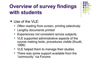 Overview of survey findings
with students
   Use of the VLE:
       Often reading from screen, printing selectively
       Lengthy documents printed
       Experiences not consistent across subjects
       VLE supported administrative aspects of the
        course making tools, procedures visible (Kuutti,
        1996)
       VLE helped them to manage their studies
       There was some support available from the
        “community” via Forums
 