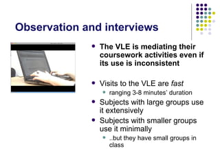 Observation and interviews
                The VLE is mediating their
                 coursework activities even if
                 its use is inconsistent

                Visits to the VLE are fast
                    ranging 3-8 minutes’ duration
                Subjects with large groups use
                 it extensively
                Subjects with smaller groups
                 use it minimally
                    ..but they have small groups in
                     class
 