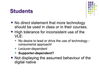 Students
   No direct statement that more technology
    should be used in class or in their courses.
   High tolerance for inconsistent use of the
    VLE:
       No desire to lead or drive the use of technology -
        consumerist approach!
       Lecturer-dependent
       Supporter-dependent?
   Not displaying the assumed behaviour of the
    digital native
 