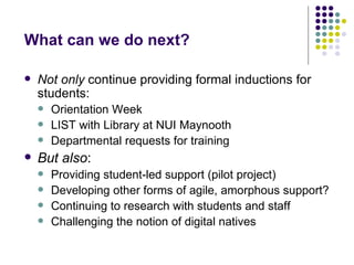 What can we do next?

   Not only continue providing formal inductions for
    students:
       Orientation Week
       LIST with Library at NUI Maynooth
       Departmental requests for training
   But also:
       Providing student-led support (pilot project)
       Developing other forms of agile, amorphous support?
       Continuing to research with students and staff
       Challenging the notion of digital natives
 