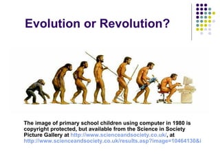 Evolution or Revolution?




The image of primary school children using computer in 1980 is
copyright protected, but available from the Science in Society
Picture Gallery at http://www.scienceandsociety.co.uk/, at
http://www.scienceandsociety.co.uk/results.asp?image=10464130&itemw=4
 