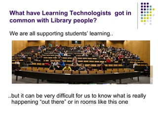 What have Learning Technologists got in
common with Library people?

We are all supporting students’ learning..




..but it can be very difficult for us to know what is really
  happening “out there” or in rooms like this one
 