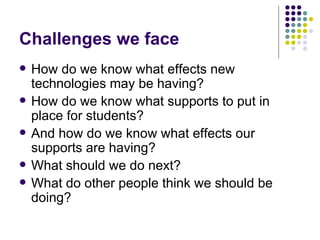 Challenges we face
   How do we know what effects new
    technologies may be having?
   How do we know what supports to put in
    place for students?
   And how do we know what effects our
    supports are having?
   What should we do next?
   What do other people think we should be
    doing?
 