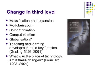 Change in third level
   Massification and expansion
   Modularisation
   Semesterisation
   Computerisation
   Globalisation?
   Teaching and learning
    development as a key function
    (Gosling 1996, 2001)
   What was the place of technology
    amid these changes? (Laurillard
    1993, 2001)
 
