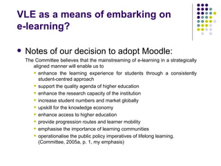 VLE as a means of embarking on
e-learning?

   Notes of our decision to adopt Moodle:
    The Committee believes that the mainstreaming of e-learning in a strategically
       aligned manner will enable us to
        enhance the learning experience for students through a consistently
          student-centred approach
        support the quality agenda of higher education

        enhance the research capacity of the institution

        increase student numbers and market globally

        upskill for the knowledge economy

        enhance access to higher education

        provide progression routes and learner mobility

        emphasise the importance of learning communities

        operationalise the public policy imperatives of lifelong learning.
          (Committee, 2005a, p. 1, my emphasis)
 