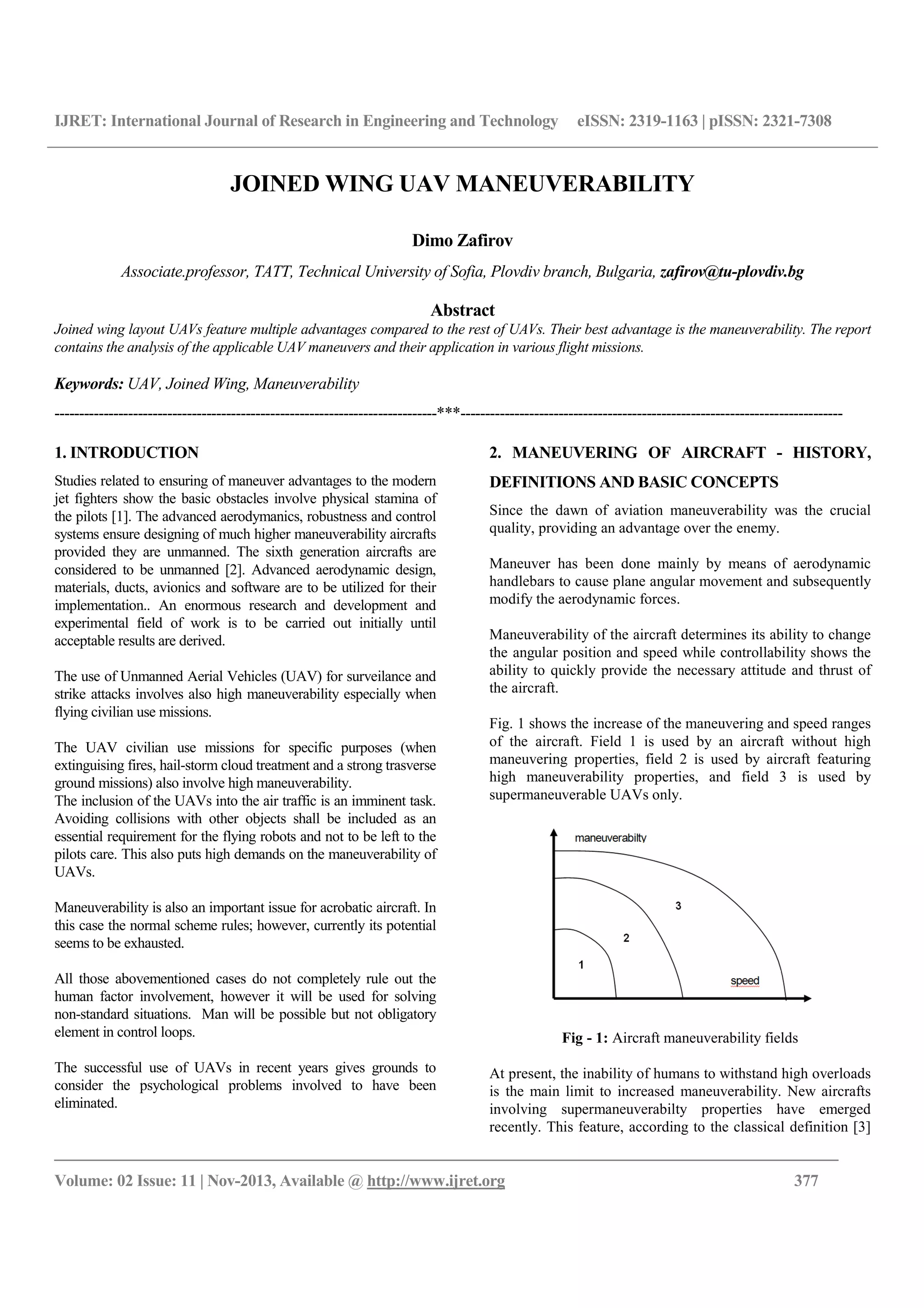 IJRET: International Journal of Research in Engineering and Technology eISSN: 2319-1163 | pISSN: 2321-7308
__________________________________________________________________________________________
Volume: 02 Issue: 11 | Nov-2013, Available @ http://www.ijret.org 377
JOINED WING UAV MANEUVERABILITY
Dimo Zafirov
Associate.professor, TATT, Technical University of Sofia, Plovdiv branch, Bulgaria, zafirov@tu-plovdiv.bg
Abstract
Joined wing layout UAVs feature multiple advantages compared to the rest of UAVs. Their best advantage is the maneuverability. The report
contains the analysis of the applicable UAV maneuvers and their application in various flight missions.
Keywords: UAV, Joined Wing, Maneuverability
------------------------------------------------------------------------------***------------------------------------------------------------------------------
1. INTRODUCTION
Studies related to ensuring of maneuver advantages to the modern
jet fighters show the basic obstacles involve physical stamina of
the pilots [1]. The advanced aerodymanics, robustness and control
systems ensure designing of much higher maneuverability aircrafts
provided they are unmanned. The sixth generation aircrafts are
considered to be unmanned [2]. Advanced aerodynamic design,
materials, ducts, avionics and software are to be utilized for their
implementation.. An enormous research and development and
experimental field of work is to be carried out initially until
acceptable results are derived.
The use of Unmanned Aerial Vehicles (UAV) for surveilance and
strike attacks involves also high maneuverability especially when
flying civilian use missions.
The UAV civilian use missions for specific purposes (when
extinguising fires, hail-storm cloud treatment and a strong trasverse
ground missions) also involve high maneuverability.
The inclusion of the UAVs into the air traffic is an imminent task.
Avoiding collisions with other objects shall be included as an
essential requirement for the flying robots and not to be left to the
pilots care. This also puts high demands on the maneuverability of
UAVs.
Maneuverability is also an important issue for acrobatic aircraft. In
this case the normal scheme rules; however, currently its potential
seems to be exhausted.
All those abovementioned cases do not completely rule out the
human factor involvement, however it will be used for solving
non-standard situations. Man will be possible but not obligatory
element in control loops.
The successful use of UAVs in recent years gives grounds to
consider the psychological problems involved to have been
eliminated.
2. MANEUVERING OF AIRCRAFT - HISTORY,
DEFINITIONS AND BASIC CONCEPTS
Since the dawn of aviation maneuverability was the crucial
quality, providing an advantage over the enemy.
Maneuver has been done mainly by means of aerodynamic
handlebars to cause plane angular movement and subsequently
modify the aerodynamic forces.
Maneuverability of the aircraft determines its ability to change
the angular position and speed while controllability shows the
ability to quickly provide the necessary attitude and thrust of
the aircraft.
Fig. 1 shows the increase of the maneuvering and speed ranges
of the aircraft. Field 1 is used by an aircraft without high
maneuvering properties, field 2 is used by aircraft featuring
high maneuverability properties, and field 3 is used by
supermaneuverable UAVs only.
Fig - 1: Aircraft maneuverability fields
At present, the inability of humans to withstand high overloads
is the main limit to increased maneuverability. New aircrafts
involving supermaneuverabilty properties have emerged
recently. This feature, according to the classical definition [3]
 
