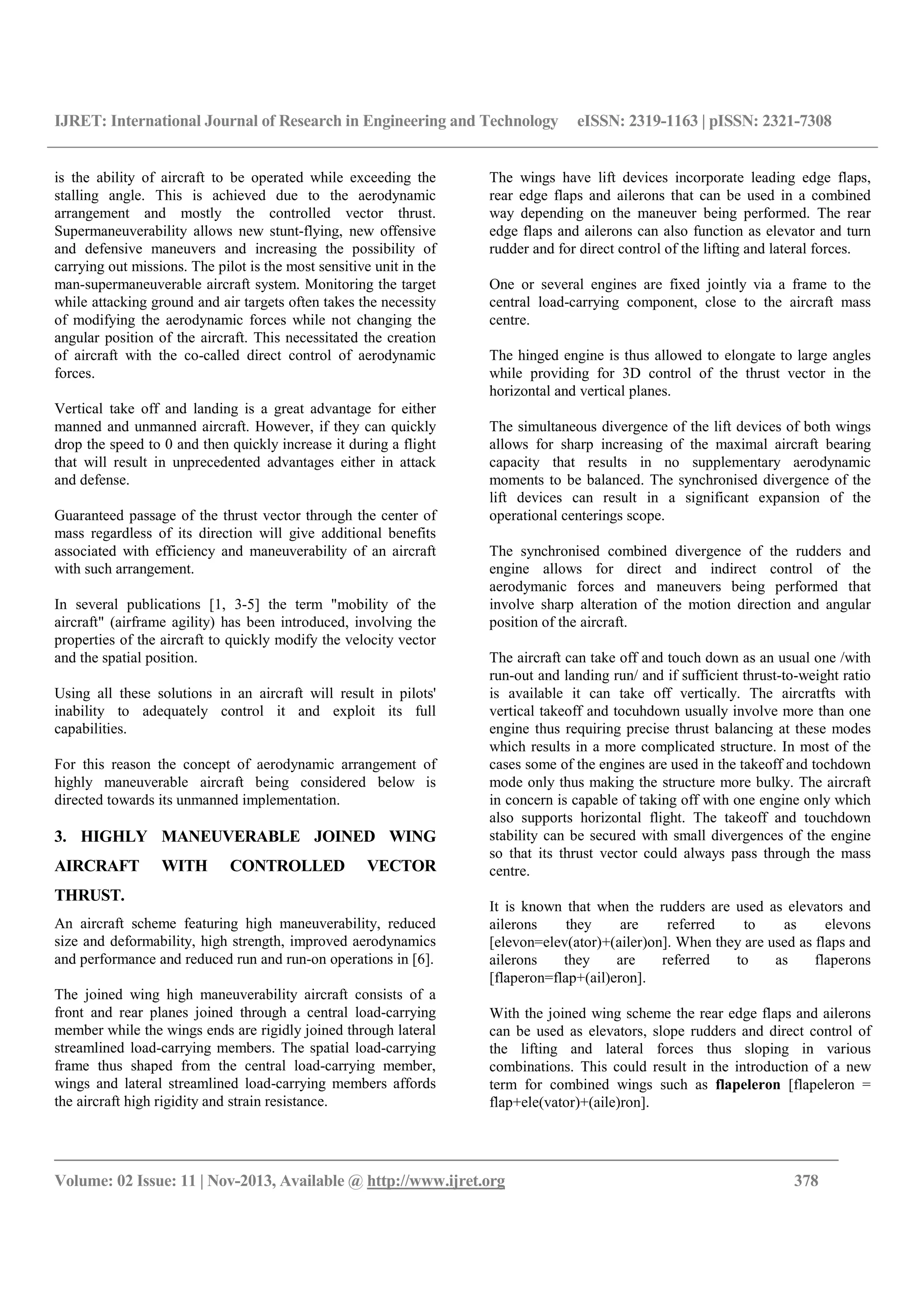 IJRET: International Journal of Research in Engineering and Technology eISSN: 2319-1163 | pISSN: 2321-7308
__________________________________________________________________________________________
Volume: 02 Issue: 11 | Nov-2013, Available @ http://www.ijret.org 378
is the ability of aircraft to be operated while exceeding the
stalling angle. This is achieved due to the aerodynamic
arrangement and mostly the controlled vector thrust.
Supermaneuverability allows new stunt-flying, new offensive
and defensive maneuvers and increasing the possibility of
carrying out missions. The pilot is the most sensitive unit in the
man-supermaneuverable aircraft system. Monitoring the target
while attacking ground and air targets often takes the necessity
of modifying the aerodynamic forces while not changing the
angular position of the aircraft. This necessitated the creation
of aircraft with the co-called direct control of aerodynamic
forces.
Vertical take off and landing is a great advantage for either
manned and unmanned aircraft. However, if they can quickly
drop the speed to 0 and then quickly increase it during a flight
that will result in unprecedented advantages either in attack
and defense.
Guaranteed passage of the thrust vector through the center of
mass regardless of its direction will give additional benefits
associated with efficiency and maneuverability of an aircraft
with such arrangement.
In several publications [1, 3-5] the term "mobility of the
aircraft" (airframe agility) has been introduced, involving the
properties of the aircraft to quickly modify the velocity vector
and the spatial position.
Using all these solutions in an aircraft will result in pilots'
inability to adequately control it and exploit its full
capabilities.
For this reason the concept of aerodynamic arrangement of
highly maneuverable aircraft being considered below is
directed towards its unmanned implementation.
3. HIGHLY MANEUVERABLE JOINED WING
AIRCRAFT WITH CONTROLLED VECTOR
THRUST.
An aircraft scheme featuring high maneuverability, reduced
size and deformability, high strength, improved aerodynamics
and performance and reduced run and run-on operations in [6].
The joined wing high maneuverability aircraft consists of a
front and rear planes joined through a central load-carrying
member while the wings ends are rigidly joined through lateral
streamlined load-carrying members. The spatial load-carrying
frame thus shaped from the central load-carrying member,
wings and lateral streamlined load-carrying members affords
the aircraft high rigidity and strain resistance.
The wings have lift devices incorporate leading edge flaps,
rear edge flaps and ailerons that can be used in a combined
way depending on the maneuver being performed. The rear
edge flaps and ailerons can also function as elevator and turn
rudder and for direct control of the lifting and lateral forces.
One or several engines are fixed jointly via a frame to the
central load-carrying component, close to the aircraft mass
centre.
The hinged engine is thus allowed to elongate to large angles
while providing for 3D control of the thrust vector in the
horizontal and vertical planes.
The simultaneous divergence of the lift devices of both wings
allows for sharp increasing of the maximal aircraft bearing
capacity that results in no supplementary aerodynamic
moments to be balanced. The synchronised divergence of the
lift devices can result in a significant expansion of the
operational centerings scope.
The synchronised combined divergence of the rudders and
engine allows for direct and indirect control of the
aerodymanic forces and maneuvers being performed that
involve sharp alteration of the motion direction and angular
position of the aircraft.
The aircraft can take off and touch down as an usual one /with
run-out and landing run/ and if sufficient thrust-to-weight ratio
is available it can take off vertically. The aircratfts with
vertical takeoff and tocuhdown usually involve more than one
engine thus requiring precise thrust balancing at these modes
which results in a more complicated structure. In most of the
cases some of the engines are used in the takeoff and tochdown
mode only thus making the structure more bulky. The aircraft
in concern is capable of taking off with one engine only which
also supports horizontal flight. The takeoff and touchdown
stability can be secured with small divergences of the engine
so that its thrust vector could always pass through the mass
centre.
It is known that when the rudders are used as elevators and
ailerons they are referred to as elevons
[elevon=elev(ator)+(ailer)on]. When they are used as flaps and
ailerons they are referred to as flaperons
[flaperon=flap+(ail)eron].
With the joined wing scheme the rear edge flaps and ailerons
can be used as elevators, slope rudders and direct control of
the lifting and lateral forces thus sloping in various
combinations. This could result in the introduction of a new
term for combined wings such as flapeleron [flapeleron =
flap+ele(vator)+(aile)ron].
 