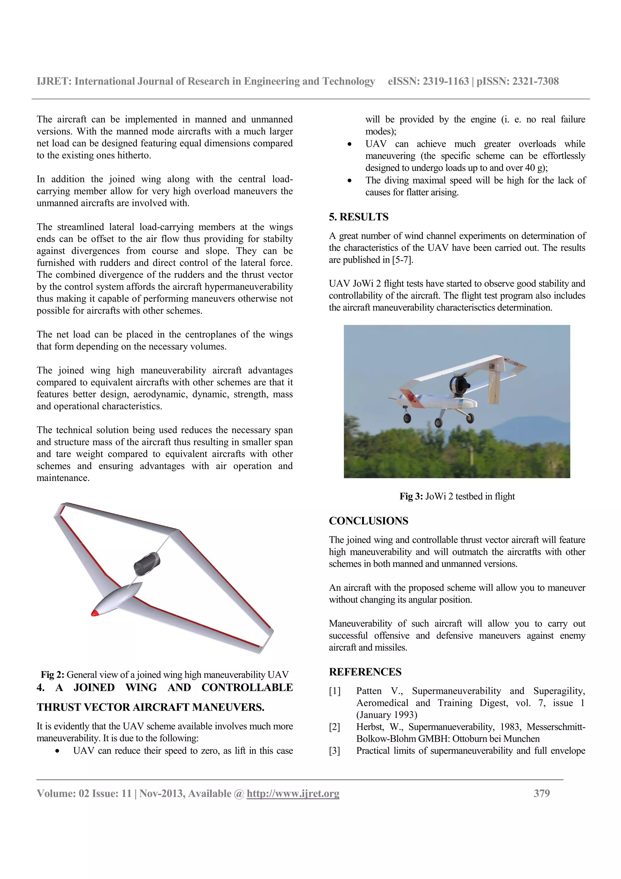 IJRET: International Journal of Research in Engineering and Technology eISSN: 2319-1163 | pISSN: 2321-7308
__________________________________________________________________________________________
Volume: 02 Issue: 11 | Nov-2013, Available @ http://www.ijret.org 379
The aircraft can be implemented in manned and unmanned
versions. With the manned mode aircrafts with a much larger
net load can be designed featuring equal dimensions compared
to the existing ones hitherto.
In addition the joined wing along with the central load-
carrying member allow for very high overload maneuvers the
unmanned aircrafts are involved with.
The streamlined lateral load-carrying members at the wings
ends can be offset to the air flow thus providing for stabilty
against divergences from course and slope. They can be
furnished with rudders and direct control of the lateral force.
The combined divergence of the rudders and the thrust vector
by the control system affords the aircraft hypermaneuverability
thus making it capable of performing maneuvers otherwise not
possible for aircrafts with other schemes.
The net load can be placed in the centroplanes of the wings
that form depending on the necessary volumes.
The joined wing high maneuverability aircraft advantages
compared to equivalent aircrafts with other schemes are that it
features better design, aerodynamic, dynamic, strength, mass
and operational characteristics.
The technical solution being used reduces the necessary span
and structure mass of the aircraft thus resulting in smaller span
and tare weight compared to equivalent aircrafts with other
schemes and ensuring advantages with air operation and
maintenance.
Fig 2: General view of a joined wing high maneuverability UAV
4. A JOINED WING AND CONTROLLABLE
THRUST VECTOR AIRCRAFT MANEUVERS.
It is evidently that the UAV scheme available involves much more
maneuverability. It is due to the following:
• UAV can reduce their speed to zero, as lift in this case
will be provided by the engine (i. е. no real failure
modes);
• UAV can achieve much greater overloads while
maneuvering (the specific scheme can be effortlessly
designed to undergo loads up to and over 40 g);
• The diving maximal speed will be high for the lack of
causes for flatter arising.
5. RESULTS
A great number of wind channel experiments on determination of
the characteristics of the UAV have been carried out. The results
are published in [5-7].
UAV JoWi 2 flight tests have started to observe good stability and
controllability of the aircraft. The flight test program also includes
the aircraft maneuverability characterisctics determination.
Fig 3: JoWi 2 testbed in flight
CONCLUSIONS
The joined wing and controllable thrust vector aircraft will feature
high maneuverability and will outmatch the aircratfts with other
schemes in both manned and unmanned versions.
An aircraft with the proposed scheme will allow you to maneuver
without changing its angular position.
Maneuverability of such aircraft will allow you to carry out
successful offensive and defensive maneuvers against enemy
aircraft and missiles.
REFERENCES
[1] Patten V., Supermaneuverability and Superagility,
Aeromedical and Training Digest, vol. 7, issue 1
(January 1993)
[2] Herbst, W., Supermanueverability, 1983, Messerschmitt-
Bolkow-Blohm GMBH: Ottoburn bei Munchen
[3] Practical limits of supermaneuverability and full envelope
 