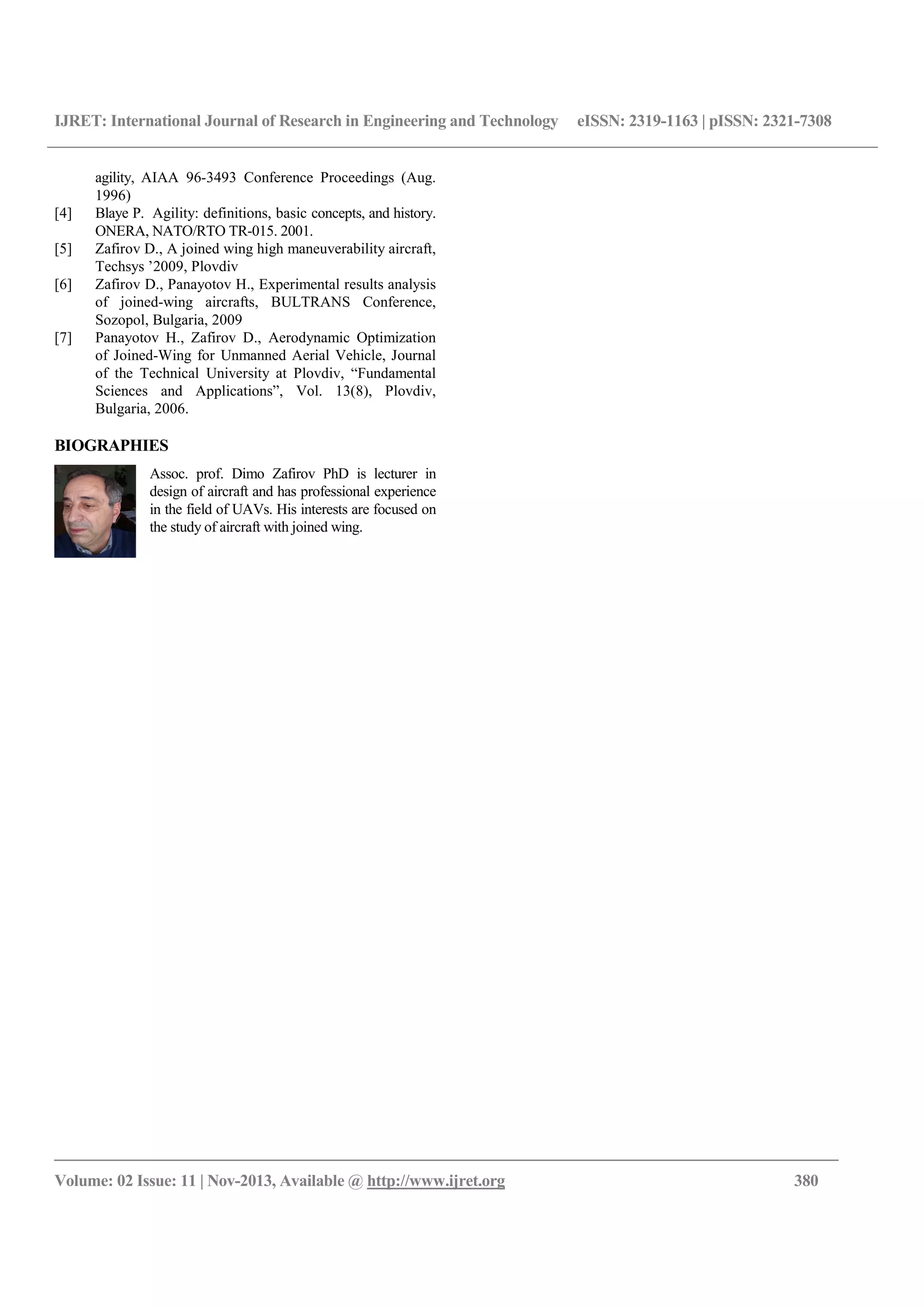 IJRET: International Journal of Research in Engineering and Technology eISSN: 2319-1163 | pISSN: 2321-7308
__________________________________________________________________________________________
Volume: 02 Issue: 11 | Nov-2013, Available @ http://www.ijret.org 380
agility, AIAA 96-3493 Conference Proceedings (Aug.
1996)
[4] Blaye P. Agility: definitions, basic concepts, and history.
ONERA, NATO/RTO TR-015. 2001.
[5] Zafirov D., A joined wing high maneuverability aircraft,
Techsys ’2009, Plovdiv
[6] Zafirov D., Panayotov H., Experimental results analysis
of joined-wing aircrafts, BULTRANS Conference,
Sozopol, Bulgaria, 2009
[7] Panayotov H., Zafirov D., Aerodynamic Optimization
of Joined-Wing for Unmanned Aerial Vehicle, Journal
of the Technical University at Plovdiv, “Fundamental
Sciences and Applications”, Vol. 13(8), Plovdiv,
Bulgaria, 2006.
BIOGRAPHIES
Assoc. prof. Dimo Zafirov PhD is lecturer in
design of aircraft and has professional experience
in the field of UAVs. His interests are focused on
the study of aircraft with joined wing.
 