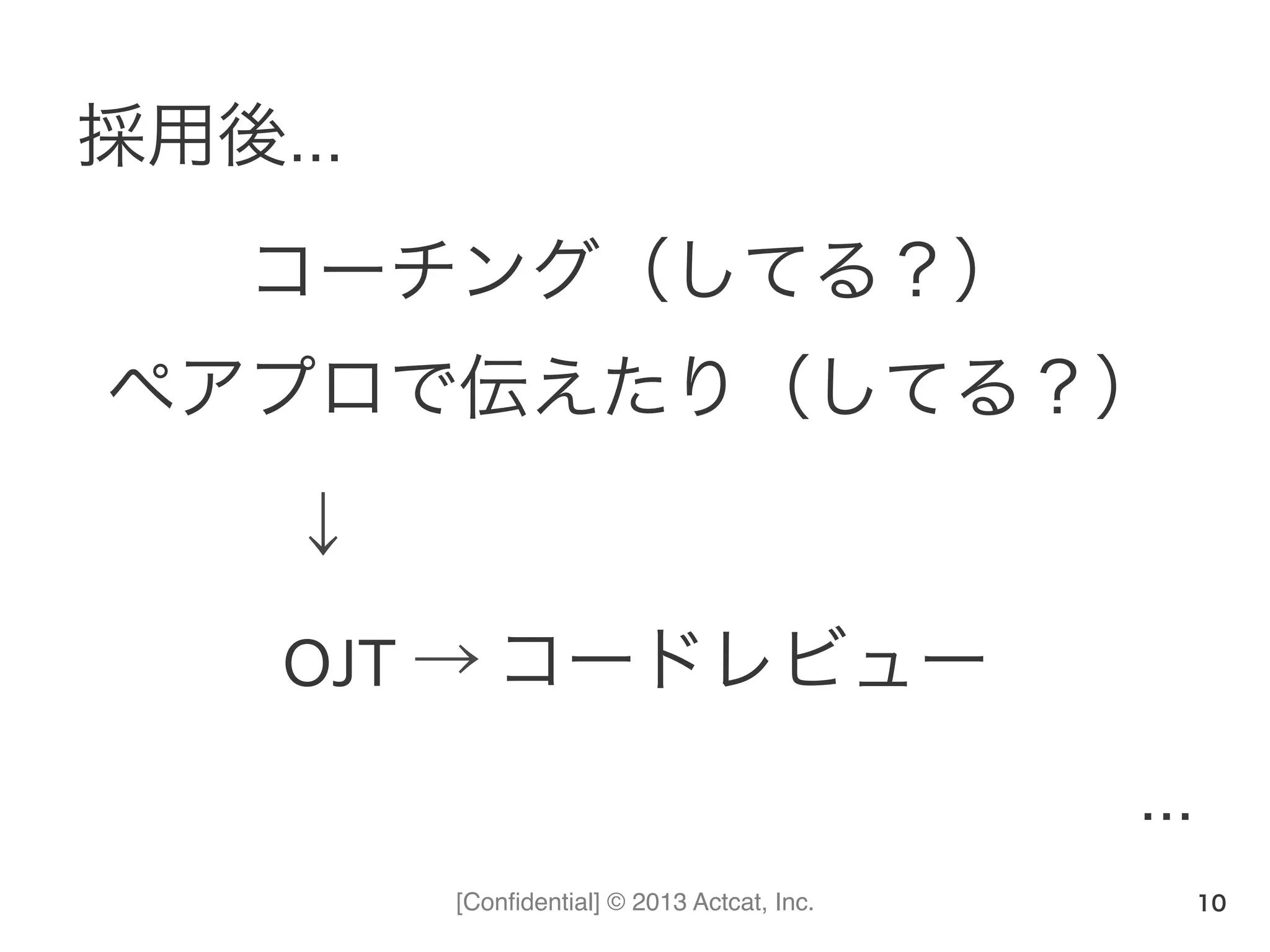[Conﬁdential] © 2013 Actcat, Inc.
採用後…	
  
コーチング（してる？）	
  
ペアプロで伝えたり（してる？）	
  
   ↓	
  
OJT	
  →	
  コードレビュー	
  
…
10
 
