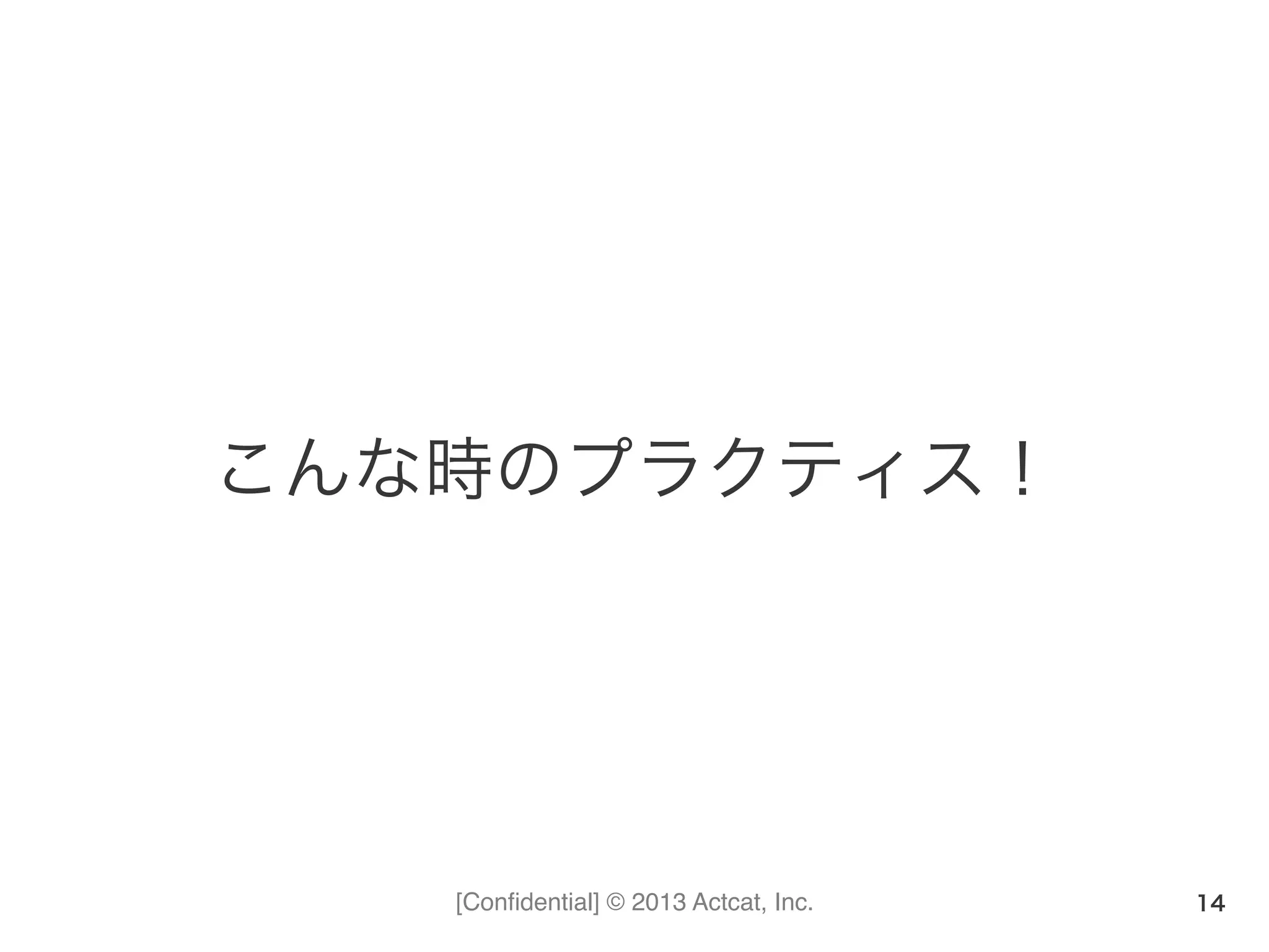 [Conﬁdential] © 2013 Actcat, Inc.
こんな時のプラクティス！
14
 