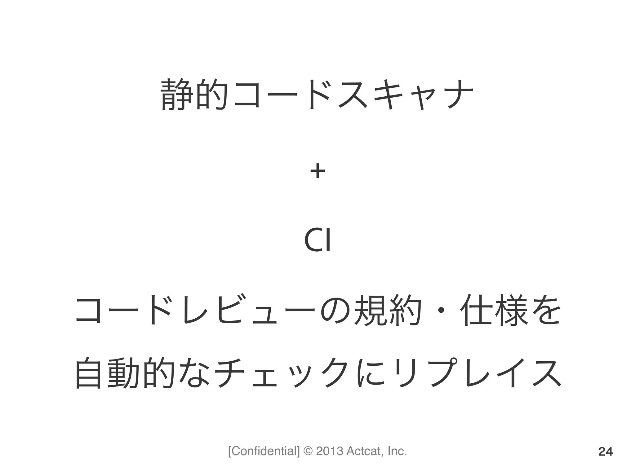 [Conﬁdential] © 2013 Actcat, Inc.
静的コードスキャナ	
  
+	
  
CI	
  
コードレビューの規約・仕様を	
  
自動的なチェックにリプレイス	
  
24
 