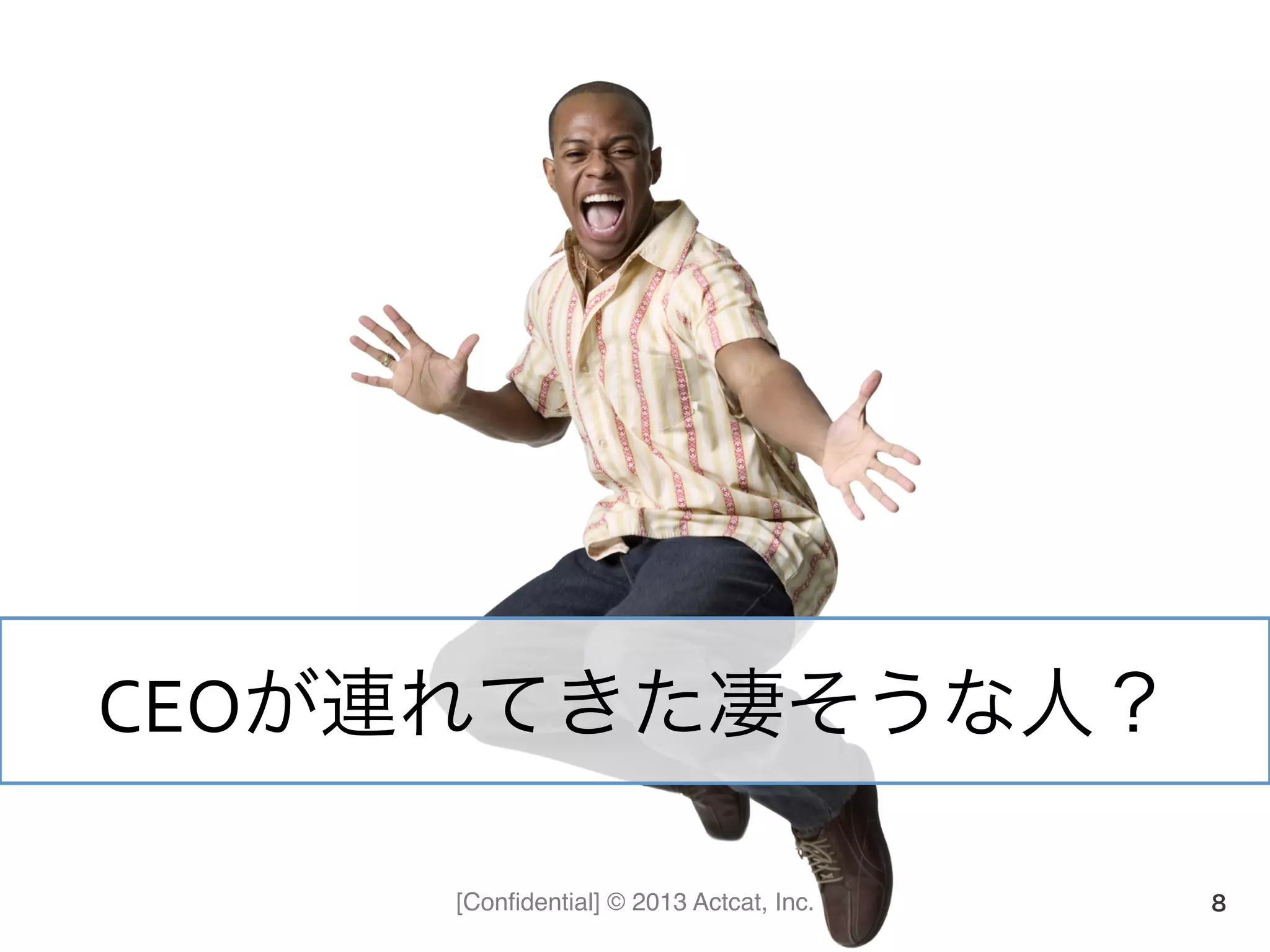 [Conﬁdential] © 2013 Actcat, Inc. 8
CEOが連れてきた凄そうな人？	
  
 