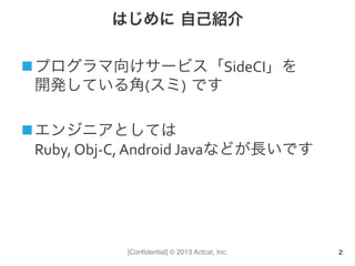 [Conﬁdential] © 2013 Actcat, Inc.
はじめに 自己紹介
n プログラマ向けサービス「SideCI」を	
  
開発している角(スミ) です	
  
n エンジニアとしては	
  
Ruby,	
  Obj-­‐C,	
  Android	
  Javaなどが長いです	
  
2
 