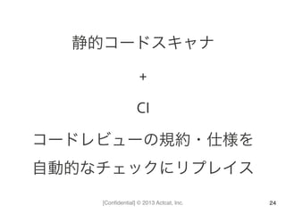 [Conﬁdential] © 2013 Actcat, Inc.
静的コードスキャナ	
  
+	
  
CI	
  
コードレビューの規約・仕様を	
  
自動的なチェックにリプレイス	
  
24
 