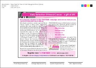 Work Details : News Paper Ad Time of india & Bangalore Mirror (3times)
Ad Size
: 10cmX13cm
Cost
: 425/-per sq. cm

C

Early Detection Of Breast Cancer - a gift of LIFE
Be a learned volunteer for this PINKTOBER campaign and save as many as you
can from the Breast Cancer Misery.
Developed countries a century ago had Breast PINKTOBER Camp on 26th October to educate
Cancer victims 4 times lesser. Developing and empower the volunteers and the women to
countries like ours would be wiser to avoid KNOW HOW to ﬁght against Breast cancer
those mistakes of modernisation that lead to this
- Risk Reduction
rise in breast cancers to become No.1 cause for
death as per 2008 statistics. As 1 every 8 women
- Early Detection
reported this cancer in USA. Where as, it
- Cure & Care
remains 1 every 30 women in India as of now.
So Let us at least wakeup now and stop this
- Reconstruction
rising to 1 every 8 women, whether we become
- Restore Normalcy as a part of the
a developed country or not. Good news is
Breast Cancer has become CURABLE if Global pinktober campaign. “Early diagnosis
diagnosed early, it is preventable to some extent - Curable but Late - Incurable” So, participate in
by learning and avoiding many avoidable risk this Pinktober Camp to make a difference
factors that are pushing our youth into this between Life and Death for many.
danger, just due to lack of awareness. So,
Dr Gunasekar Vuppalapati
Arise, Awake and Awaken others..........
DrGVG Aesthetic Clinics

BREAST

Breast Care team of DrGVG Breast Care Clinic
at Jayanagar, Bangalore has taken steps to host a
Mon

Care Clinic

Being condent from within

#884, 39th cross, 19th main
Jayanagar 4th T block, Bangalore -41.
tel 41744222, www.drgvg.com

Register now for PINKTOBER camp -26th October 2013

To Register visit www.drgvg.com/pinktober or Call Breast care Helpline : 9739 900 900

Proof Approved by

Design Approved by

Quote Approved by

Job Approved by

M

Y

K

 