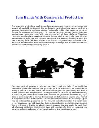 Join Hands With Commercial Production
Houses
Ever since the celluloid and small screen became prominent, commercial production also
became a household requirement. You are living in the 21st century where everything is
marketed to satiate the needs and wants of individuals. Unlike other marketing gimmicks,
film and TV production sells your product in the most competent manner. You can make your
opinion heard within the crowd with your voice on any of these platforms. Tinseltown
celebrities have long been associated with the film and small screen productions. With just
one commercial break, you can optimize your reach and become a household name with
your screening. Radio, television, movies, advertisements, signboards, etc. and various other
sources of multimedia can make a difference with your concept. You can reach millions and
billions in seconds with your chosen pathway.
The most awaited question is whether you should seek the help of an established
commercial production house or lead your own path. To answer this, let us consider an
example; you are a leading cotton shirt manufacturing unit in your county. You want to
expand your business and your reach. Your expertise lies in the stitching and manufacturing
of shirts. But, you are unaware of the media selection for your brand awareness. So, if you
think of partnering with a renowned commercial production house in your area, you will
surely get the creative minds at work. The chosen commercial house will not only you guide
you, but will make things apparent for you. You will be able to channelize your energy more
in your domain and they will channelize theirs in the production of a suitable advertisement.
Also, it is their duty chart to broadcast it in such a manner that you benefit the most. Such
advertisement production houses make their best endeavors to help you establish your
brand in the hearts and minds of your target audience. Your question answered!
 