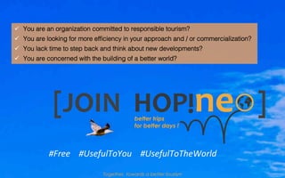 [JOIN	
  	
  	
  	
  	
  	
  	
  	
  	
  	
  	
  	
  	
  	
  	
  	
  	
  	
  	
  	
  	
  	
  ]	
  
#Free	
  	
  	
  	
  #UsefulToYou	
  	
  	
  	
  #UsefulToTheWorld	
  
ü  You are an organization committed to responsible tourism?!
ü  You are looking for more efﬁciency in your approach and / or commercialization?!
ü  You lack time to step back and think about new developments?!
ü  You are concerned with the building of a better world?!
Together, towards a better tourism
 