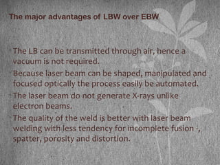 The major advantages of LBW over EBW
•The LB can be transmitted through air, hence a
vacuum is not required.
•Because laser beam can be shaped, manipulated and
focused optically the process easily be automated.
•The laser beam do not generate X-rays unlike
electron beams.
•The quality of the weld is better with laser beam
welding with less tendency for incomplete fusion -,
spatter, porosity and distortion.
 