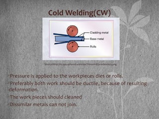 Cold Welding(CW)
Pressure is applied to the workpieces dies or rolls.
Preferably both work should be ductile, because of resulting
deformation.
The work pieces should cleaned
Dissimilar metals can not join.
Source:http://dc299.4shared.com/doc/1nmxrl0R/preview003.png
 