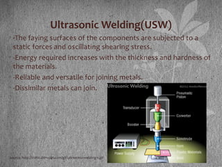 Ultrasonic Welding(USW)
• -The faying surfaces of the components are subjected to a
static forces and oscillating shearing stress.
• -Energy required increases with the thickness and hardness of
the materials.
• -Reliable and versatile for joining metals.
• -Dissimilar metals can join.
Source: http://static.ddmcdn.com/gif/ultrasonic-welding-1.gif
 