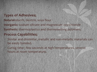 Types of Adhesives;
Natural:stucrh, dextrin, soya flour
Inorganic: sodium silicate and magnesium oxy-chloride
Synthetic: thermoplastics and thermosetting polymers.
Process Capabilities;
 Similar and dissimilar, metallic and non-metallic materials can
be easily bonded.
 Curing time : few seconds at high temperatures, several
hours at room temperature.
 