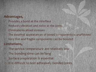 Advantages,
 Provides a bond at the interface
 Reduces vibration and noise at the joints
 Eliminate localized stresses
 The external appearances of joined components is unaffected
 Very thin and fragile components can be bonded
Limitations,
 The service temperature are relatively low
 The bonding time can be long
 Surface preparation is essential
 It is difficult to test adhesively bonded joints
 