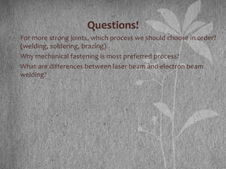 Questions!
1. For more strong joints, which process we should choose in order?
(welding, soldering, brazing)
2. Why mechanical fastening is most preferred process?
3. What are differences between laser beam and electron beam
welding?
 