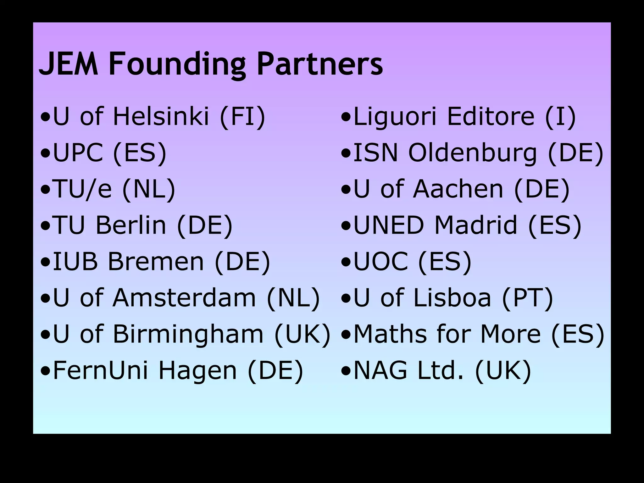 JEM Founding Partners U of Helsinki (FI) UPC (ES) TU/e (NL) TU Berlin (DE) IUB Bremen (DE) U of Amsterdam (NL) U of Birmingham (UK) FernUni Hagen (DE) Liguori Editore (I) ISN Oldenburg (DE) U of Aachen (DE) UNED Madrid (ES) UOC (ES) U of Lisboa (PT) Maths for More (ES) NAG Ltd. (UK) 