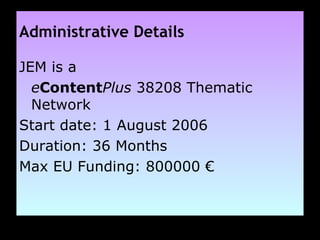 Administrative Details JEM is a  e Content Plus  38208 Thematic Network Start date: 1 August 2006 Duration: 36 Months Max EU Funding: 800000  € 